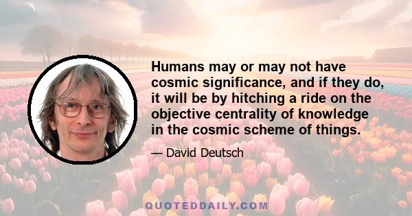 Humans may or may not have cosmic significance, and if they do, it will be by hitching a ride on the objective centrality of knowledge in the cosmic scheme of things.