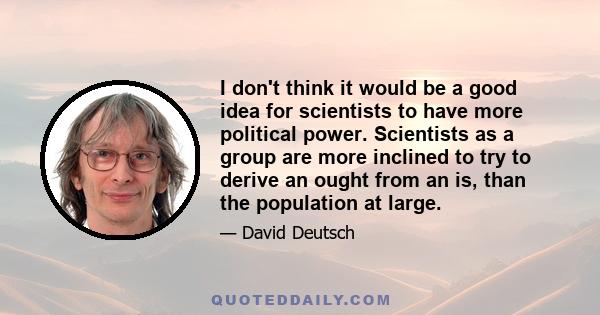 I don't think it would be a good idea for scientists to have more political power. Scientists as a group are more inclined to try to derive an ought from an is, than the population at large.