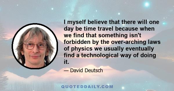 I myself believe that there will one day be time travel because when we find that something isn't forbidden by the over-arching laws of physics we usually eventually find a technological way of doing it.