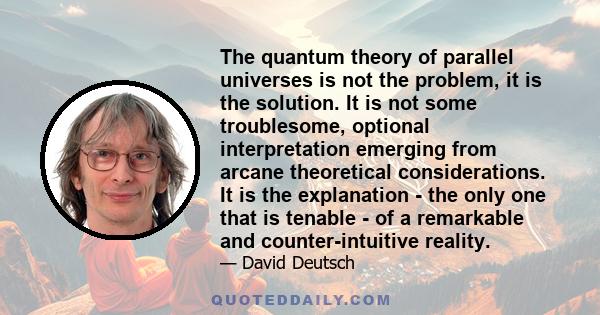 The quantum theory of parallel universes is not the problem, it is the solution. It is not some troublesome, optional interpretation emerging from arcane theoretical considerations. It is the explanation - the only one