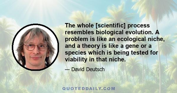 The whole [scientific] process resembles biological evolution. A problem is like an ecological niche, and a theory is like a gene or a species which is being tested for viability in that niche.