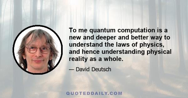 To me quantum computation is a new and deeper and better way to understand the laws of physics, and hence understanding physical reality as a whole.