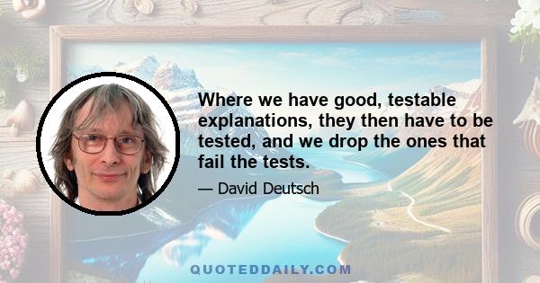 Where we have good, testable explanations, they then have to be tested, and we drop the ones that fail the tests.