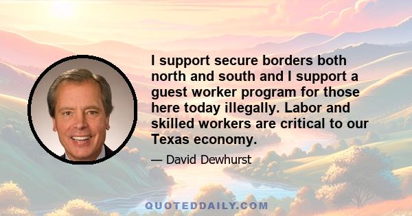 I support secure borders both north and south and I support a guest worker program for those here today illegally. Labor and skilled workers are critical to our Texas economy.