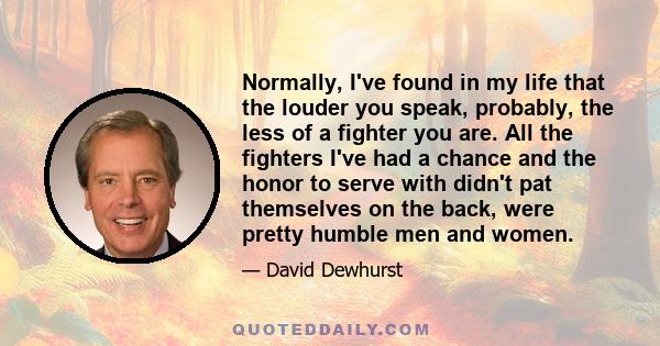 Normally, I've found in my life that the louder you speak, probably, the less of a fighter you are. All the fighters I've had a chance and the honor to serve with didn't pat themselves on the back, were pretty humble