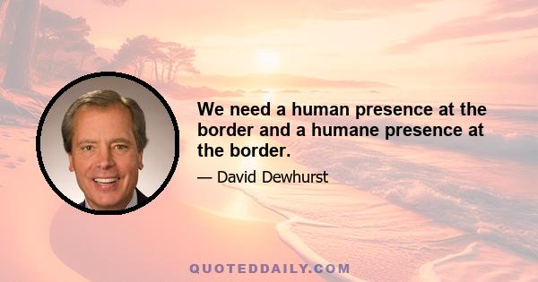 We need a human presence at the border and a humane presence at the border.