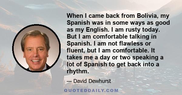 When I came back from Bolivia, my Spanish was in some ways as good as my English. I am rusty today. But I am comfortable talking in Spanish. I am not flawless or fluent, but I am comfortable. It takes me a day or two