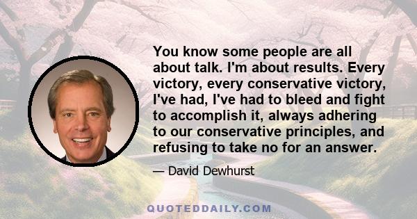 You know some people are all about talk. I'm about results. Every victory, every conservative victory, I've had, I've had to bleed and fight to accomplish it, always adhering to our conservative principles, and refusing 