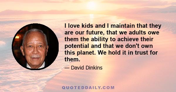 I love kids and I maintain that they are our future, that we adults owe them the ability to achieve their potential and that we don't own this planet. We hold it in trust for them.