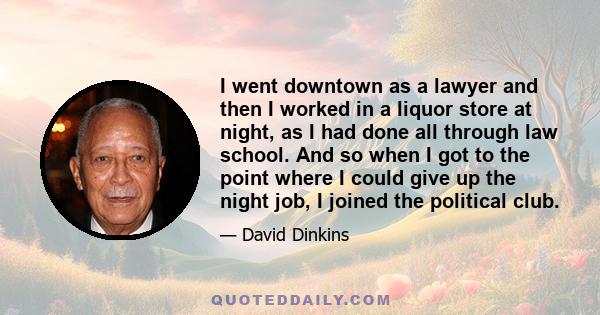 I went downtown as a lawyer and then I worked in a liquor store at night, as I had done all through law school. And so when I got to the point where I could give up the night job, I joined the political club.