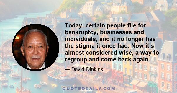 Today, certain people file for bankruptcy, businesses and individuals, and it no longer has the stigma it once had. Now it's almost considered wise, a way to regroup and come back again.