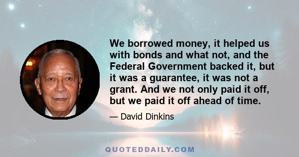 We borrowed money, it helped us with bonds and what not, and the Federal Government backed it, but it was a guarantee, it was not a grant. And we not only paid it off, but we paid it off ahead of time.