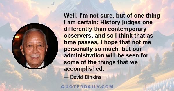 Well, I'm not sure, but of one thing I am certain: History judges one differently than contemporary observers, and so I think that as time passes, I hope that not me personally so much, but our administration will be