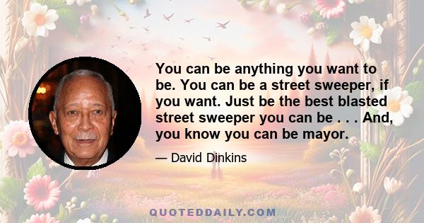 You can be anything you want to be. You can be a street sweeper, if you want. Just be the best blasted street sweeper you can be . . . And, you know you can be mayor.