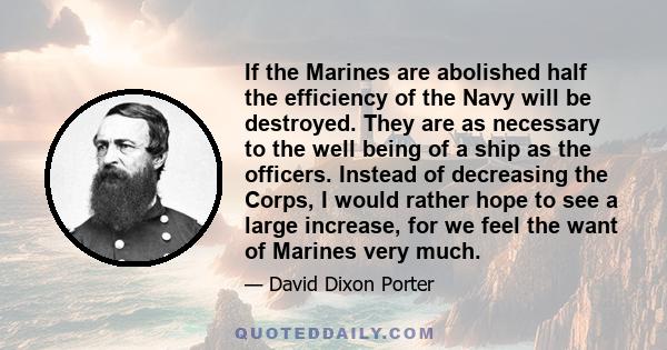 If the Marines are abolished half the efficiency of the Navy will be destroyed. They are as necessary to the well being of a ship as the officers. Instead of decreasing the Corps, I would rather hope to see a large