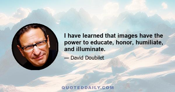 I have learned that images have the power to educate, honor, humiliate, and illuminate.