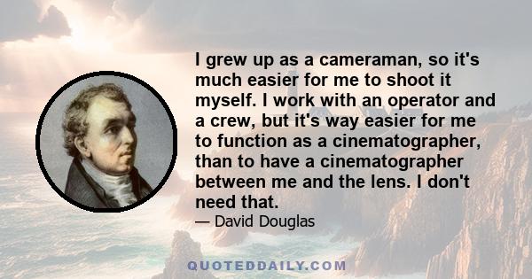 I grew up as a cameraman, so it's much easier for me to shoot it myself. I work with an operator and a crew, but it's way easier for me to function as a cinematographer, than to have a cinematographer between me and the 