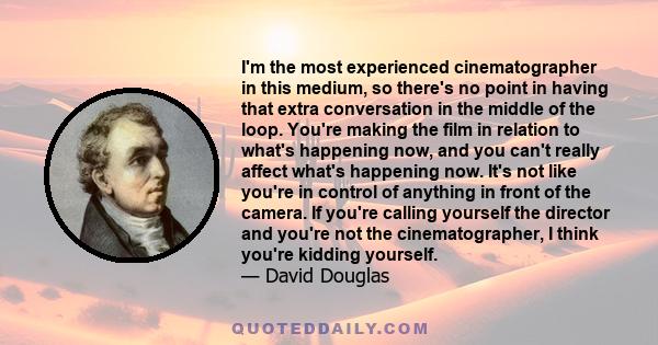 I'm the most experienced cinematographer in this medium, so there's no point in having that extra conversation in the middle of the loop. You're making the film in relation to what's happening now, and you can't really