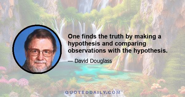 One finds the truth by making a hypothesis and comparing observations with the hypothesis.