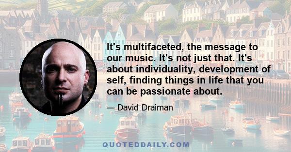 It's multifaceted, the message to our music. It's not just that. It's about individuality, development of self, finding things in life that you can be passionate about.