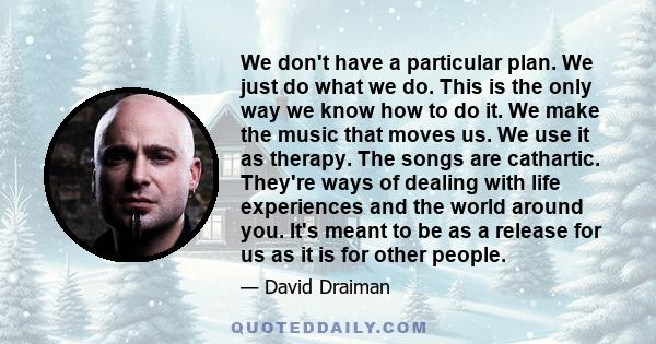 We don't have a particular plan. We just do what we do. This is the only way we know how to do it. We make the music that moves us. We use it as therapy. The songs are cathartic. They're ways of dealing with life