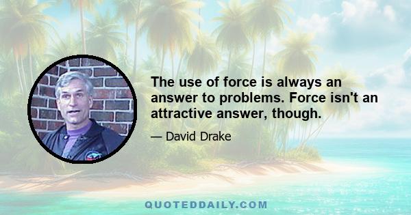 The use of force is always an answer to problems. Force isn't an attractive answer, though.