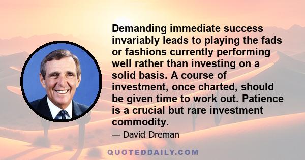 Demanding immediate success invariably leads to playing the fads or fashions currently performing well rather than investing on a solid basis. A course of investment, once charted, should be given time to work out.