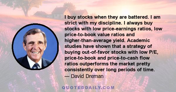 I buy stocks when they are battered. I am strict with my discipline. I always buy stocks with low price-earnings ratios, low price-to-book value ratios and higher-than-average yield. Academic studies have shown that a