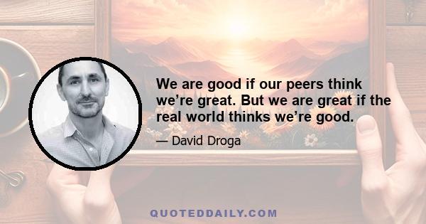 We are good if our peers think we’re great. But we are great if the real world thinks we’re good.