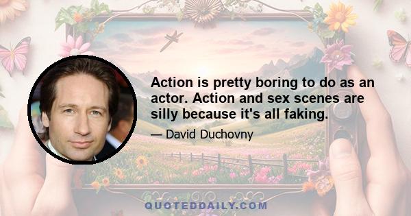 Action is pretty boring to do as an actor. Action and sex scenes are silly because it's all faking.