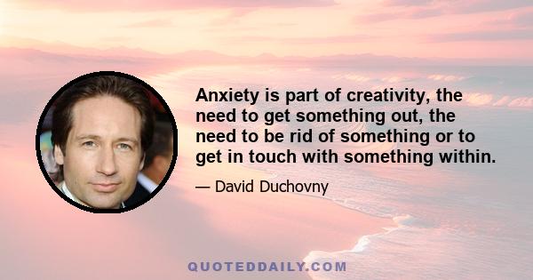 Anxiety is part of creativity, the need to get something out, the need to be rid of something or to get in touch with something within.