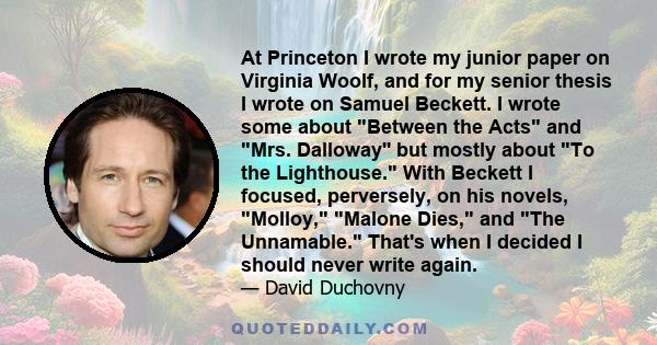 At Princeton I wrote my junior paper on Virginia Woolf, and for my senior thesis I wrote on Samuel Beckett. I wrote some about Between the Acts and Mrs. Dalloway'' but mostly about To the Lighthouse. With Beckett I