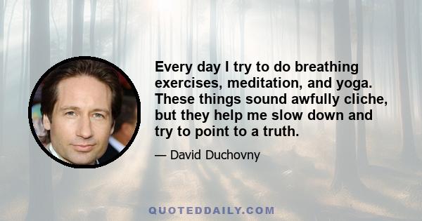 Every day I try to do breathing exercises, meditation, and yoga. These things sound awfully cliche, but they help me slow down and try to point to a truth.