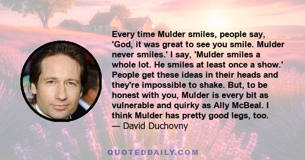 Every time Mulder smiles, people say, 'God, it was great to see you smile. Mulder never smiles.' I say, 'Mulder smiles a whole lot. He smiles at least once a show.' People get these ideas in their heads and they're