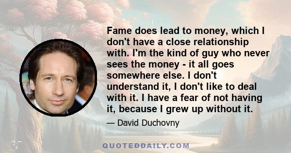 Fame does lead to money, which I don't have a close relationship with. I'm the kind of guy who never sees the money - it all goes somewhere else. I don't understand it, I don't like to deal with it. I have a fear of not 