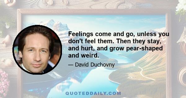 Feelings come and go, unless you don't feel them. Then they stay, and hurt, and grow pear-shaped and weird.