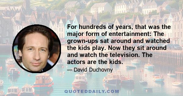 For hundreds of years, that was the major form of entertainment: The grown-ups sat around and watched the kids play. Now they sit around and watch the television. The actors are the kids.