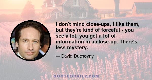 I don't mind close-ups, I like them, but they're kind of forceful - you see a lot, you get a lot of information in a close-up. There's less mystery.