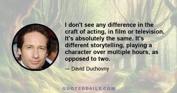 I don't see any difference in the craft of acting, in film or television. It's absolutely the same. It's different storytelling, playing a character over multiple hours, as opposed to two.