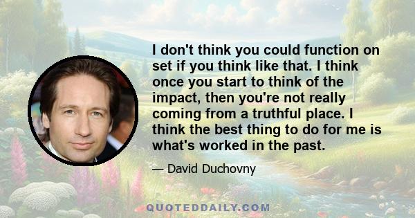 I don't think you could function on set if you think like that. I think once you start to think of the impact, then you're not really coming from a truthful place. I think the best thing to do for me is what's worked in 