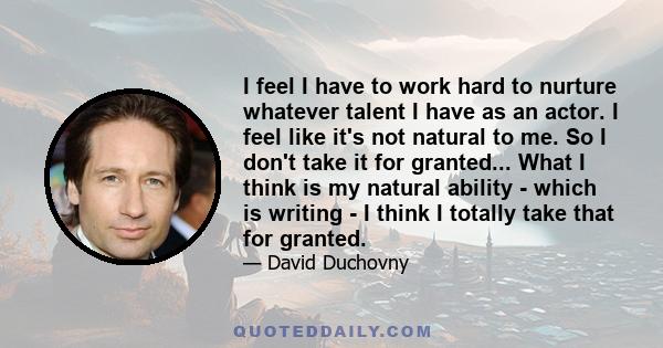 I feel I have to work hard to nurture whatever talent I have as an actor. I feel like it's not natural to me. So I don't take it for granted... What I think is my natural ability - which is writing - I think I totally