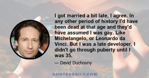 I got married a bit late, I agree. In any other period of history I'd have been dead at that age and they'd have assumed I was gay. Like Michelangelo, or Leonardo da Vinci. But I was a late developer. I didn't go