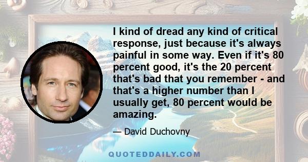 I kind of dread any kind of critical response, just because it's always painful in some way. Even if it's 80 percent good, it's the 20 percent that's bad that you remember - and that's a higher number than I usually