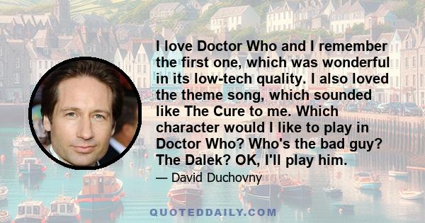 I love Doctor Who and I remember the first one, which was wonderful in its low-tech quality. I also loved the theme song, which sounded like The Cure to me. Which character would I like to play in Doctor Who? Who's the