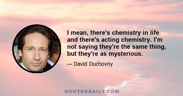 I mean, there's chemistry in life and there's acting chemistry. I'm not saying they're the same thing, but they're as mysterious.