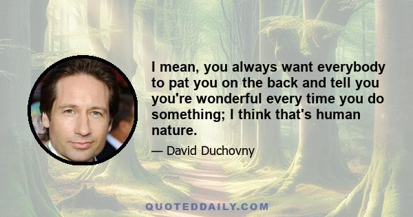 I mean, you always want everybody to pat you on the back and tell you you're wonderful every time you do something; I think that's human nature.