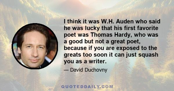 I think it was W.H. Auden who said he was lucky that his first favorite poet was Thomas Hardy, who was a good but not a great poet, because if you are exposed to the greats too soon it can just squash you as a writer.