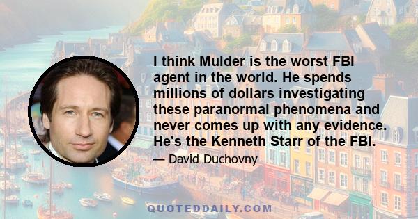 I think Mulder is the worst FBI agent in the world. He spends millions of dollars investigating these paranormal phenomena and never comes up with any evidence. He's the Kenneth Starr of the FBI.