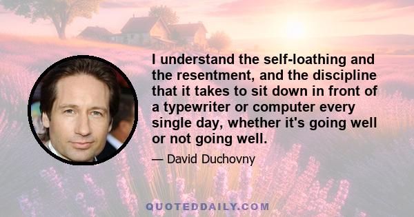 I understand the self-loathing and the resentment, and the discipline that it takes to sit down in front of a typewriter or computer every single day, whether it's going well or not going well.