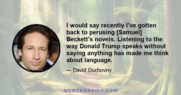 I would say recently I've gotten back to perusing [Samuel] Beckett's novels. Listening to the way Donald Trump speaks without saying anything has made me think about language.